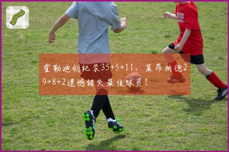 霍勒迪创纪录35+5+11，莱昂纳德29+8+2遗憾错失最佳球员！