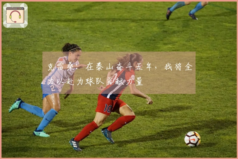 克雷桑:在泰山奋斗五年,我将全力以赴为球队贡献力量