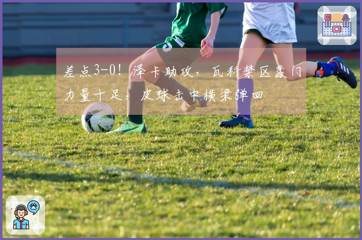 差点3-0！泽卡助攻，瓦科禁区轰门力量十足，皮球击中横梁弹回