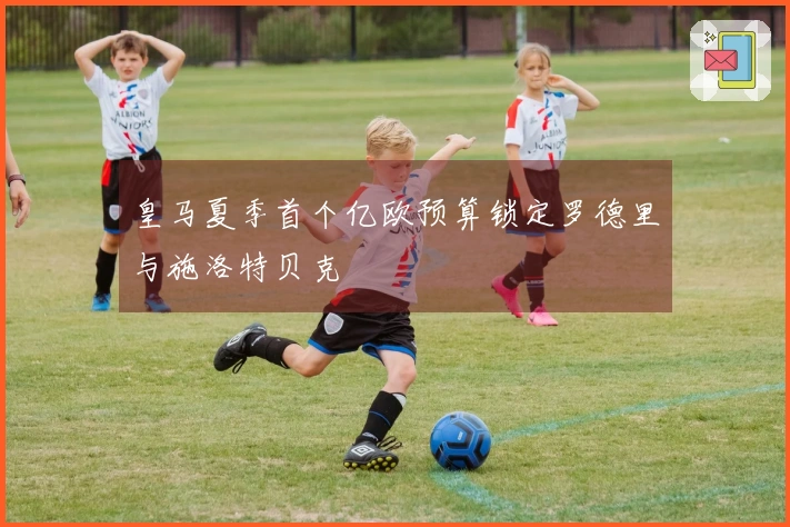 皇马夏季首个亿欧预算锁定罗德里与施洛特贝克