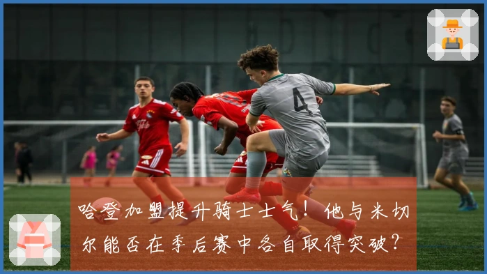 哈登加盟提升骑士士气！他与米切尔能否在季后赛中各自取得突破？