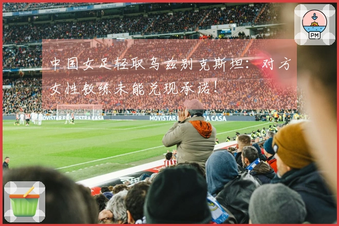 中国女足轻取乌兹别克斯坦：对方女性教练未能兑现承诺！