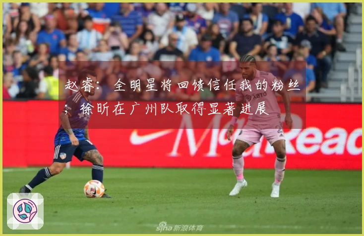 赵睿：全明星将回馈信任我的粉丝；徐昕在广州队取得显著进展
