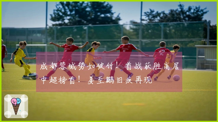 成都蓉城势如破竹！首战获胜高居中超榜首！姜至鹏旧疾再现