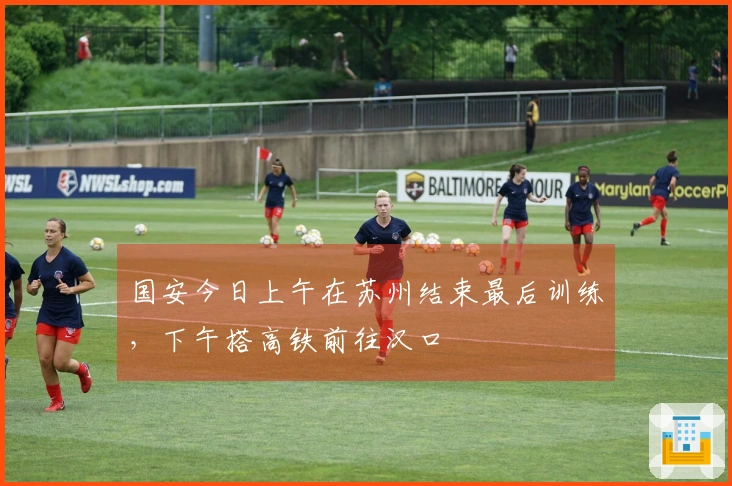 国安今日上午在苏州结束最后训练，下午搭高铁前往汉口