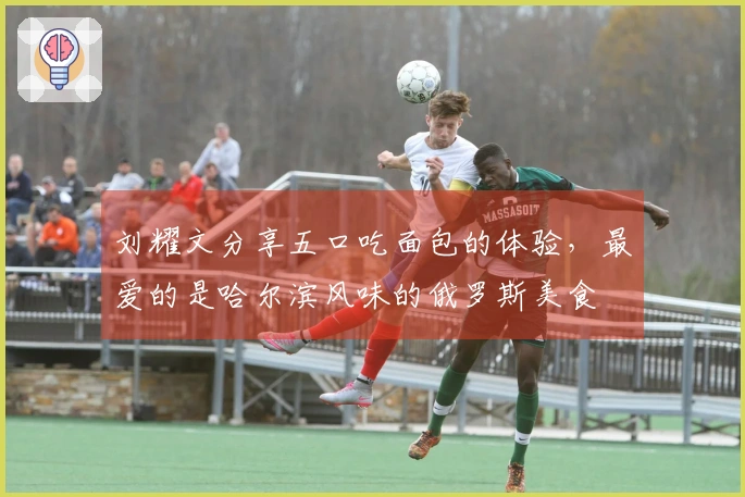 刘耀文分享五口吃面包的体验，最爱的是哈尔滨风味的俄罗斯美食