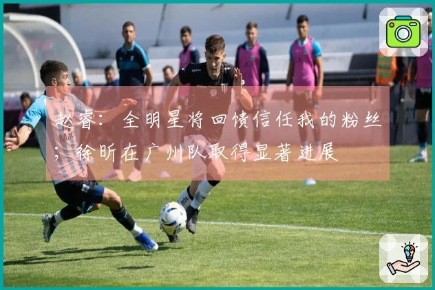 赵睿:全明星将回馈信任我的粉丝;徐昕在广州队取得显著进展