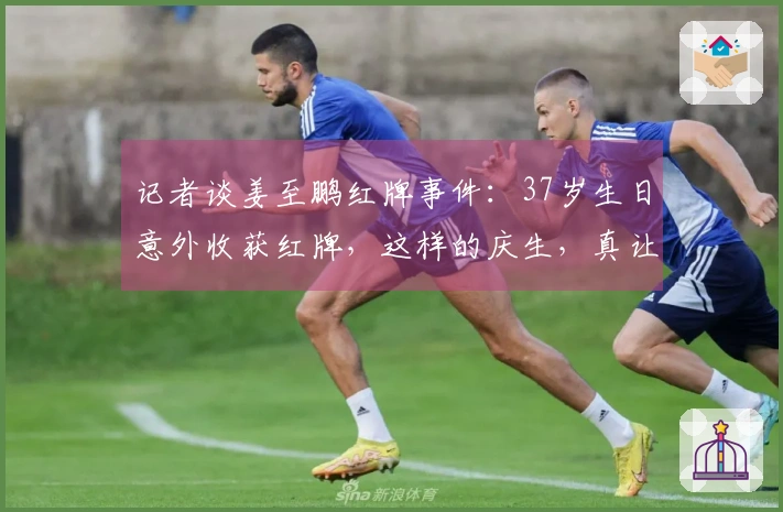 记者谈姜至鹏红牌事件：37岁生日意外收获红牌，这样的庆生，真让人无奈