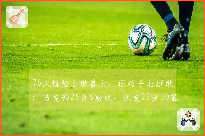 76人惊险击败爵士，送对手七连败：马克西25分6助攻，沃克22分10篮板，乔治砍下30分
