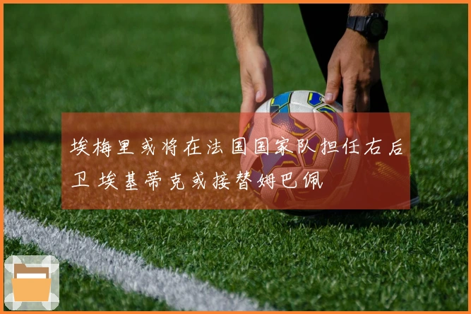 埃梅里或将在法国国家队担任右后卫 埃基蒂克或接替姆巴佩