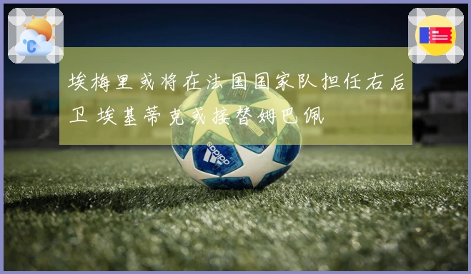 埃梅里或将在法国国家队担任右后卫 埃基蒂克或接替姆巴佩
