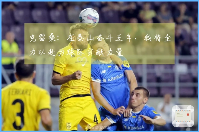 克雷桑：在泰山奋斗五年，我将全力以赴为球队贡献力量