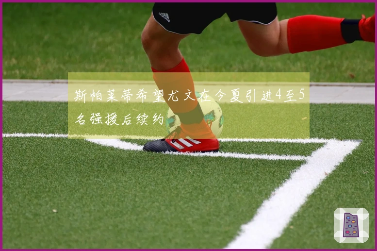 斯帕莱蒂希望尤文在今夏引进4至5名强援后续约