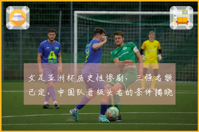 女足亚洲杯历史性惨剧，三强名额已定，中国队晋级头名的条件揭晓