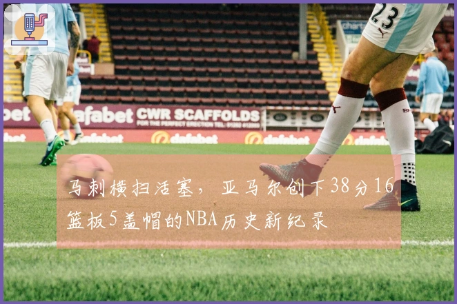 马刺横扫活塞，亚马尔创下38分16篮板5盖帽的NBA历史新纪录