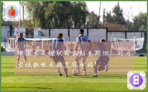 中国女足轻取乌兹别克斯坦：对方女性教练未能兑现承诺！