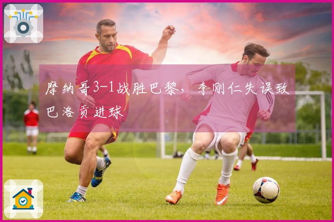 摩纳哥3-1战胜巴黎，李刚仁失误致巴洛贡进球