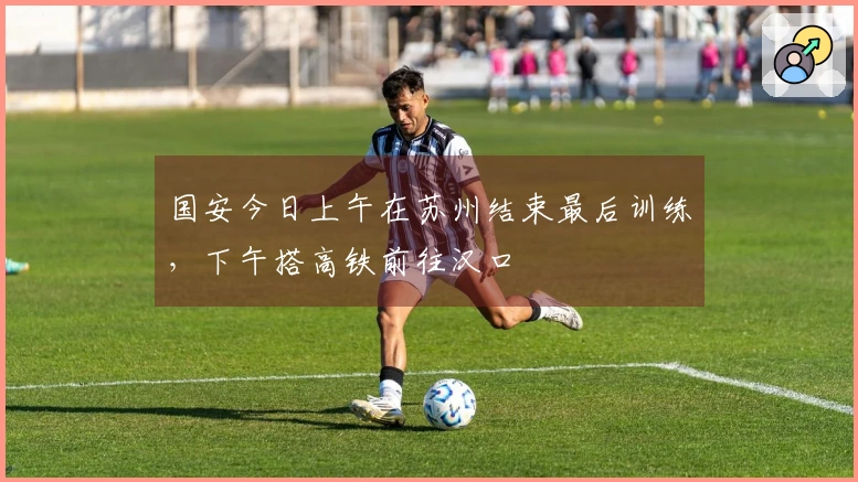 国安今日上午在苏州结束最后训练，下午搭高铁前往汉口