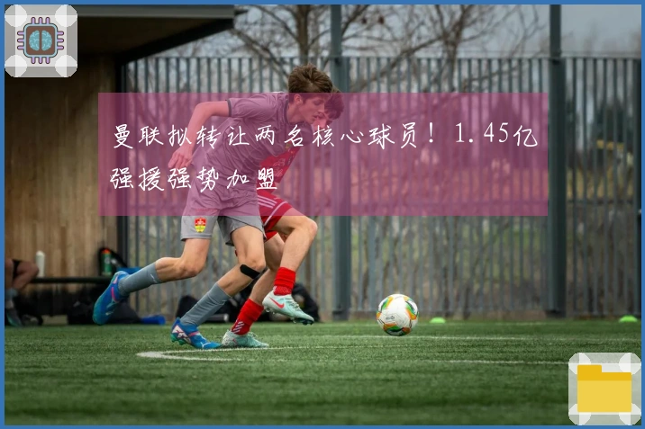 曼联拟转让两名核心球员！1.45亿强援强势加盟