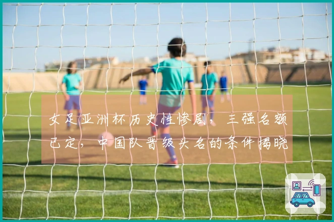 女足亚洲杯历史性惨剧，三强名额已定，中国队晋级头名的条件揭晓